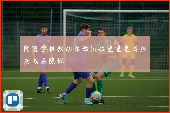 阿隆索执教切尔西挑战重重皇马经历或成隐忧