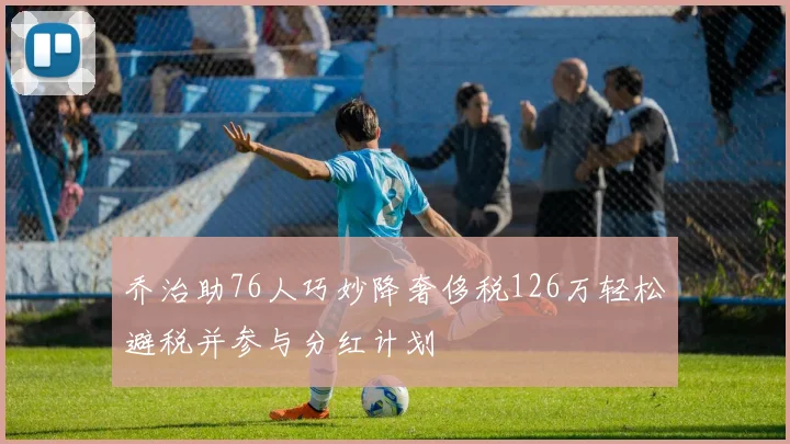 乔治助76人巧妙降奢侈税126万轻松避税并参与分红计划