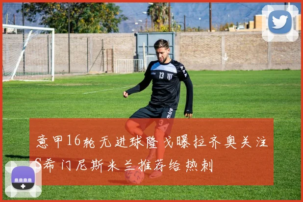 意甲16轮无进球隆戈曝拉齐奥关注S希门尼斯米兰推荐给热刺