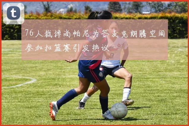 76人裁掉尚帕尼为签麦克朗腾空间参加扣篮赛引发热议