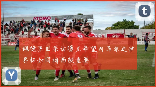 佩德罗旧采访曝光希望内马尔进世界杯如同梅西般重要