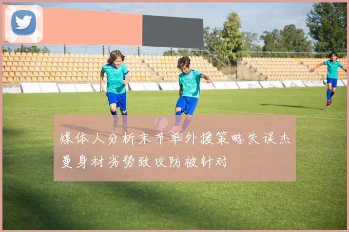 媒体人分析末节单外援策略失误杰曼身材劣势致攻防被针对