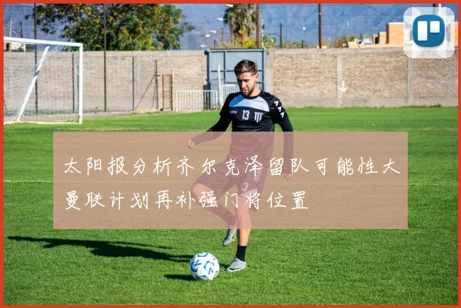 太阳报分析齐尔克泽留队可能性大曼联计划再补强门将位置
