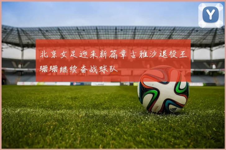 北京女足迎来新篇章古雅沙退役王珊珊继续奋战球队