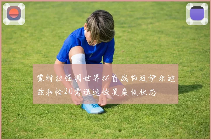蒙特拉强调世界杯首战临近伊尔迪兹和恰20需迅速恢复最佳状态