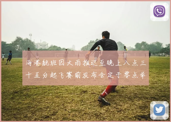 海港航班因大雨推迟至晚上八点三十五分起飞赛前发布会定于零点举行