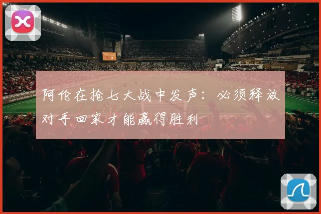 阿伦在抢七大战中发声：必须释放对手回家才能赢得胜利