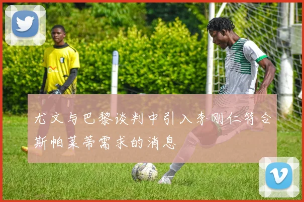 尤文与巴黎谈判中引入李刚仁符合斯帕莱蒂需求的消息