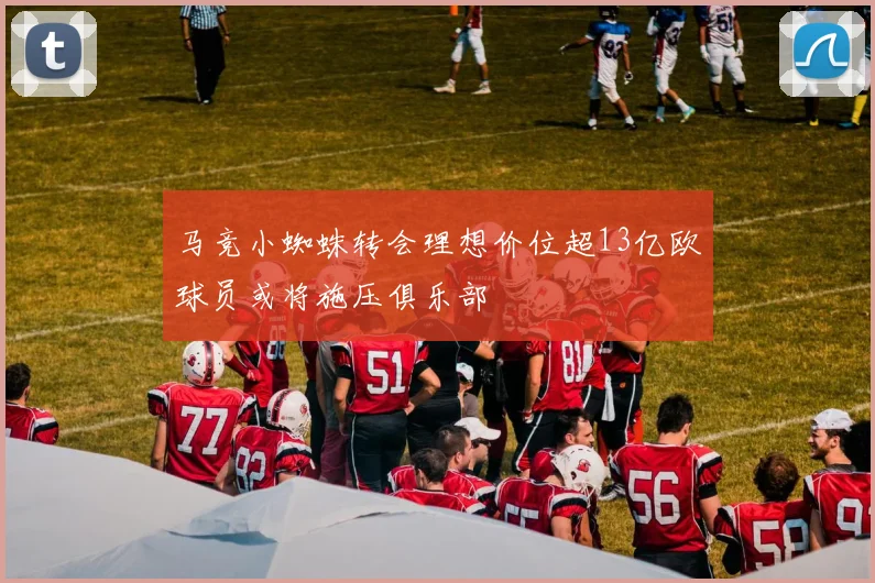 马竞小蜘蛛转会理想价位超13亿欧球员或将施压俱乐部