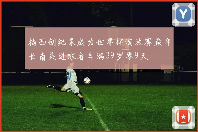 梅西创纪录成为世界杯淘汰赛最年长南美进球者年满39岁零9天