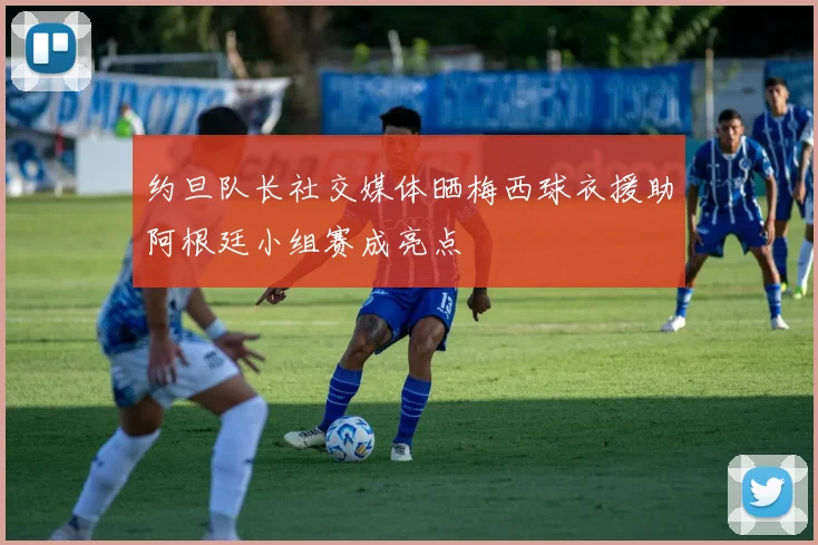 约旦队长社交媒体晒梅西球衣援助阿根廷小组赛成亮点