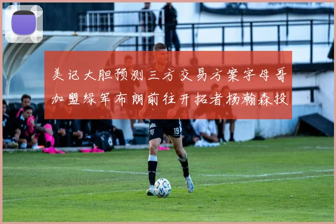 美记大胆预测三方交易方案字母哥加盟绿军布朗前往开拓者杨瀚森投奔雄鹿