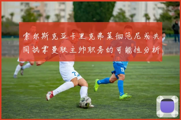 索尔斯克亚卡里克弗莱彻范尼或共同执掌曼联主帅职务的可能性分析