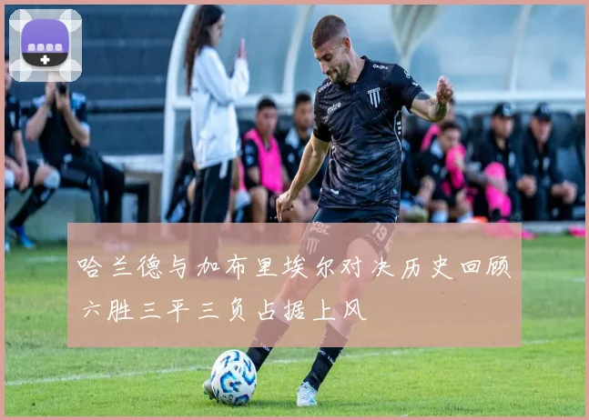 哈兰德与加布里埃尔对决历史回顾六胜三平三负占据上风