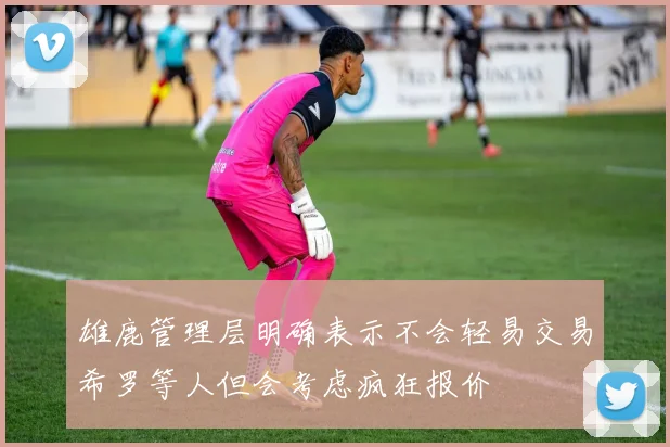 雄鹿管理层明确表示不会轻易交易希罗等人但会考虑疯狂报价