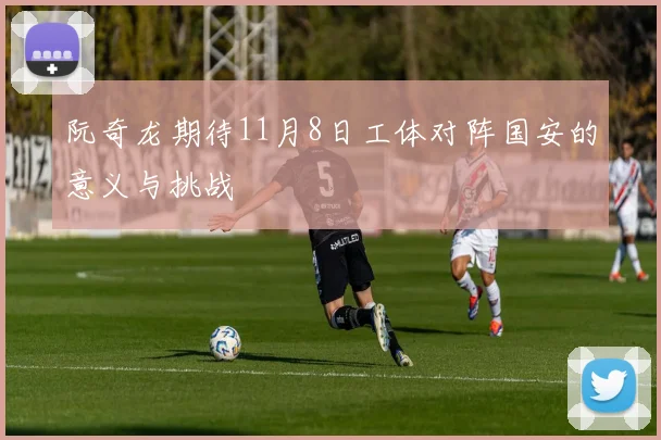 阮奇龙期待11月8日工体对阵国安的意义与挑战