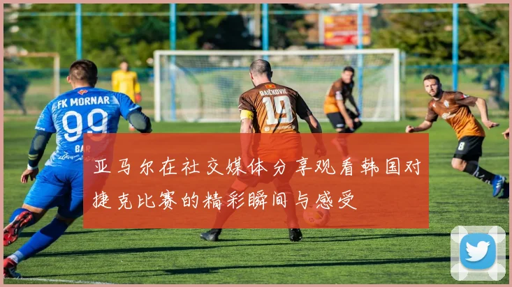 亚马尔在社交媒体分享观看韩国对捷克比赛的精彩瞬间与感受
