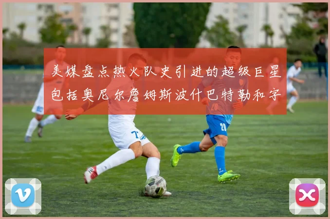 美媒盘点热火队史引进的超级巨星包括奥尼尔詹姆斯波什巴特勒和字母哥