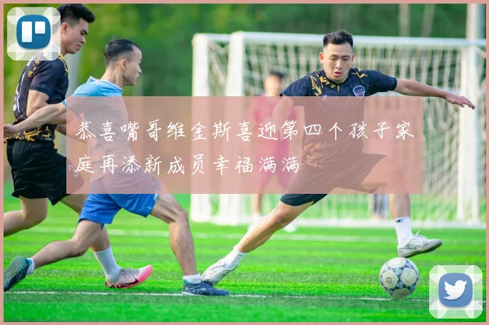 恭喜嘴哥维金斯喜迎第四个孩子家庭再添新成员幸福满满