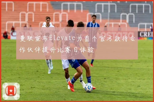 曼联宣布Elevate为首个官方款待合作伙伴提升比赛日体验