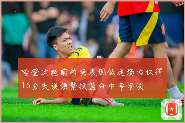 哈登次轮前两场表现低迷场均仅得16分失误频繁投篮命中率惨淡