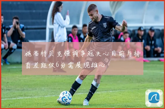 施洛特贝克强调争冠决心目前与榜首差距仅6分需展现雄心