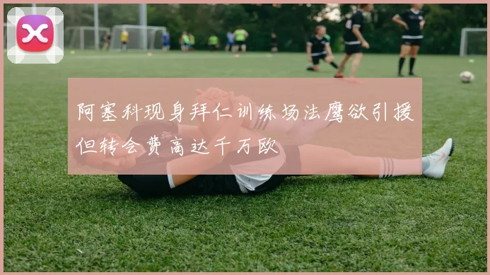阿塞科现身拜仁训练场法鹰欲引援但转会费高达千万欧